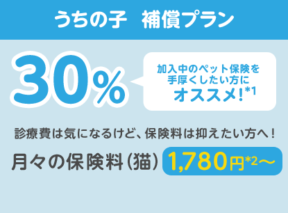 うちの子  補償プラン30％「加入中のペット保険を手厚くしたい方にオススメ!」診療費は気になるけど、保険料は抑えたい方へ！月々の保険料（猫）1,780円*2〜