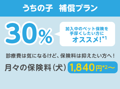 うちの子  補償プラン30％「加入中のペット保険を手厚くしたい方にオススメ!」診療費は気になるけど、保険料は抑えたい方へ！月々の保険料（犬）1,840円*2〜